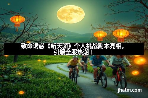 致命诱惑《新天骄》个人挑战副本亮相，引爆全服热潮！